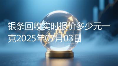 银条回收实时报价多少元一克2025年07月03日