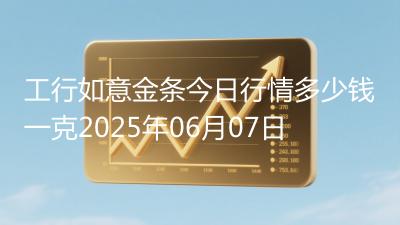 工行如意金条今日行情多少钱一克2025年06月07日