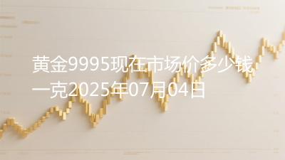 黄金9995现在市场价多少钱一克2025年07月04日