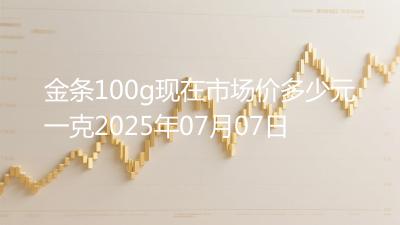 金条100g现在市场价多少元一克2025年07月07日