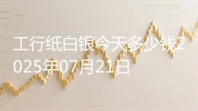 工行纸白银今天多少钱2025年07月21日