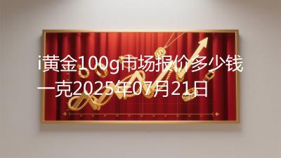i黄金100g市场报价多少钱一克2025年07月21日